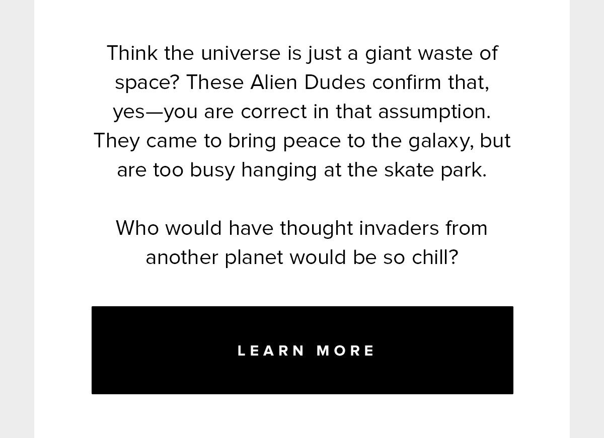 Think the universe is just a giant waste of space? These Alien Dudes confirm that, yes- you are correct in that assumption. They came to bring peace to the galaxy, but are too busy hanging at the skate park. Who would have thought invaders from another planet would be so chill?” 