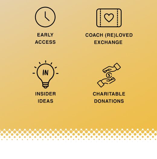 Insider Rewards. Early Access, Coach ReLoved Exchange, Insider Ideas, and Charitable Donations.