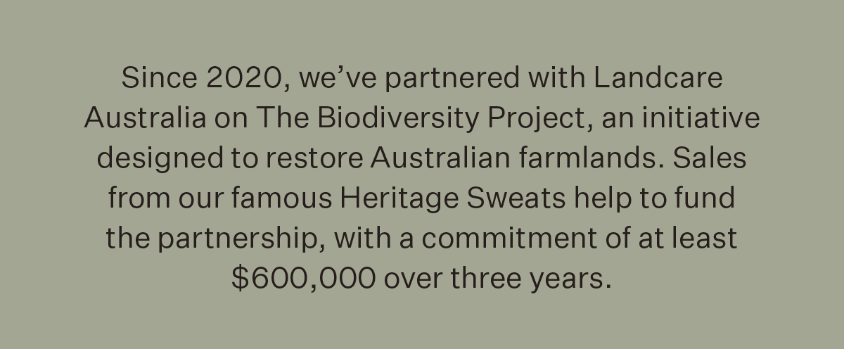 Since 2020, we’ve partnered with Landcare Australia on The Biodiversity Project, an initiative designed to restore Australian farmlands. Sales from our famous Heritage Sweats help to fund the partnership, with a commitment of at least $600,000 over three years.
