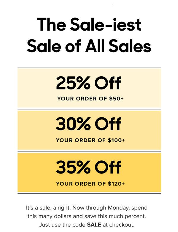 25% Off Your Order of $50+ 30% Off Your Order of $100+ 35% Off Your Order of $120+ It’s a sale, alright. Now through Monday, spend this many dollars and save this much percent. Just use the code SALE at checkout. 