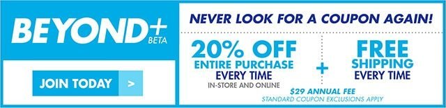 Beyond + beta Join today Never look for a coupon again! 20% off entire purchase every time in-store and online + free shipping every time $29 Annual fee STANDARD COUPON EXCLUSIONS APPLY