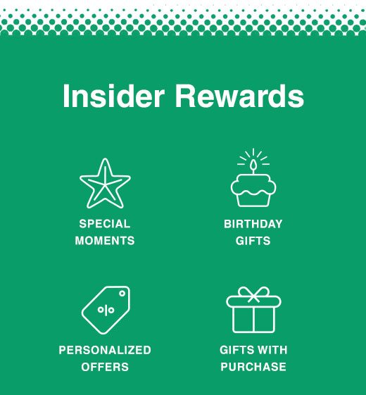 Insider Rewards. Special Moments, Birthday Gifts, Personalized Offers, Gifts With Purchase.