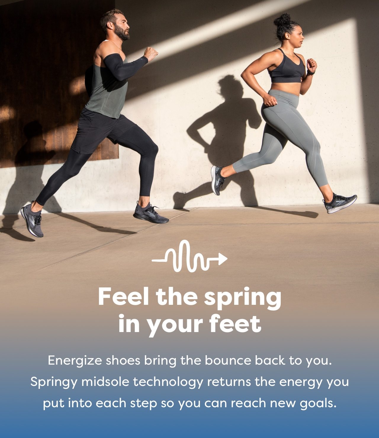 Feel the spring in your feet | Energize shoes bring the bounce back to you. Springy midsole technology returns the energy you put into each step so you can reach new goals.
