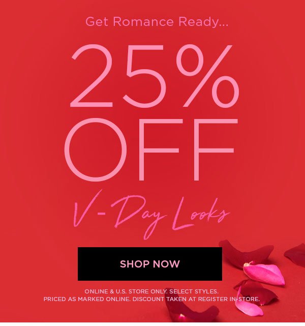 GET ROMANCE READY... 25% Off V-Day Looks SHOP NOW > ONLINE & U.S. STORE ONLY. SELECT STYLES. PRICED AS MARKED ONLINE. DISCOUNT TAKEN AT REGISTER IN-STORE.