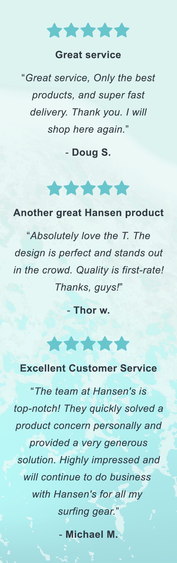 "Great service" - Doug S. | "Another great Hansen product" - Thor W. | "Excellent Customer Service" - Michael M.