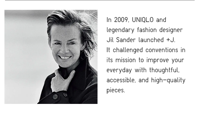 IN 2009, UNIQLO AND LEGENDARY FASHION DESIGNER JIL SANDER LAUNCHED +J.