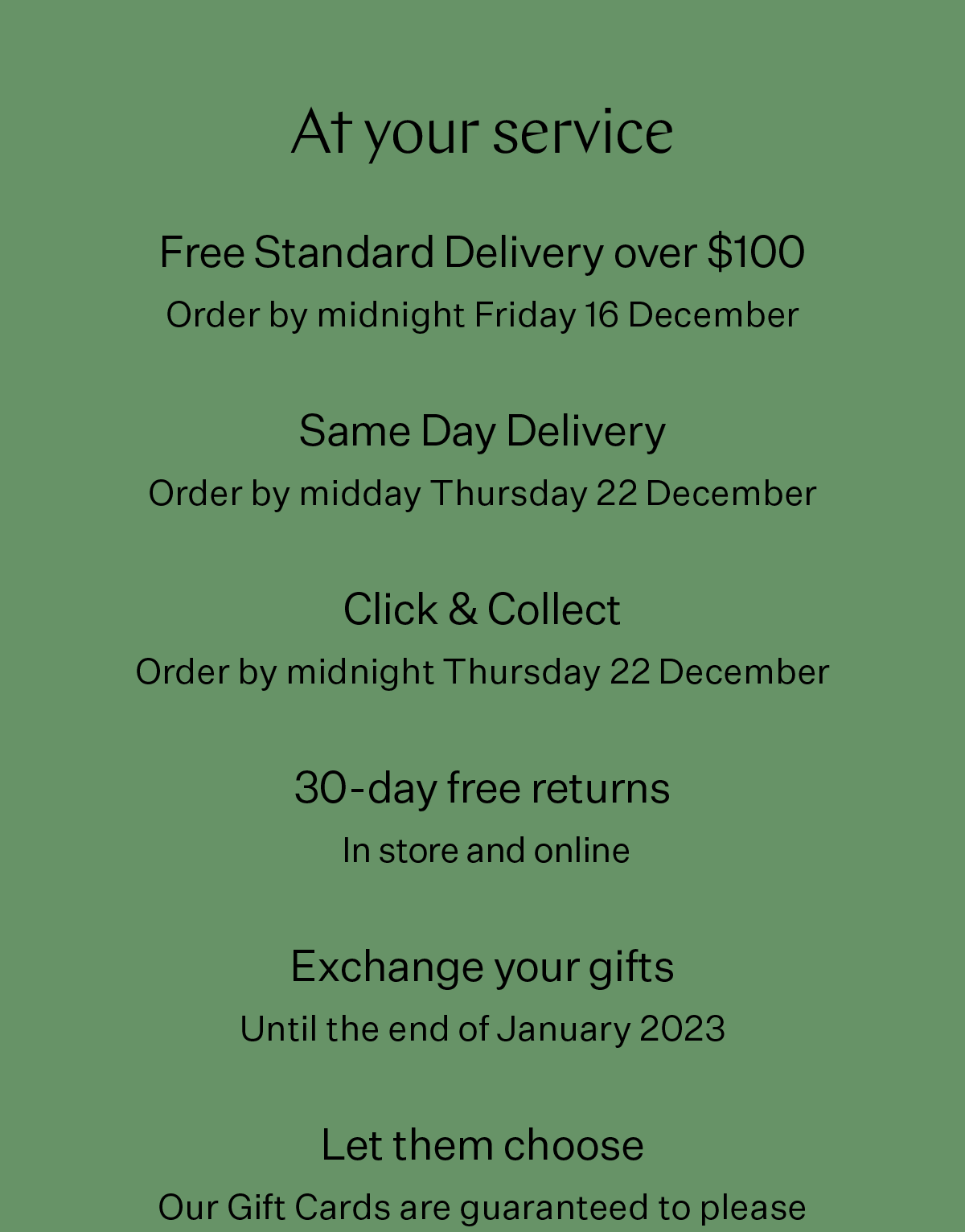 At your service Free Standard Delivery over $100 Order by midnight Friday 16 December Click & Collect Order by midnight Thursday 22 December 30-day returns in store and online Let them choose Our Gift Cards are guaranteed to please