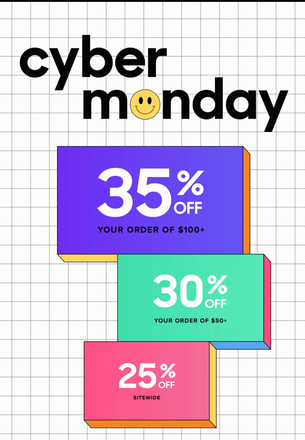 Cyber Monday 35% Off Your Order of $100+ 30% Off Your Order of $50+ 25% Off Sitewide