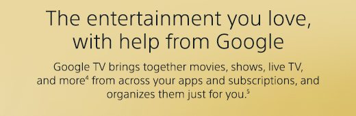 The entertainment you love, with help from Google | Google TV brings together movies, shows, live TV, and more(4) from across your apps and subscriptions, and organizes them just for you.(5)