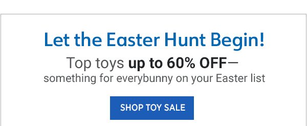 Let the Easter Hunt Begin!Shop Gifts Top toys up to 60% off— something for everybunny on your Easter list Shop Toy Sale