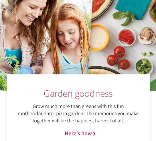 Garden goodness Grow much more than greens with this fun mother/daughter pizza garden! The memories you make together will be the happiest harvest of all. Here’s how >