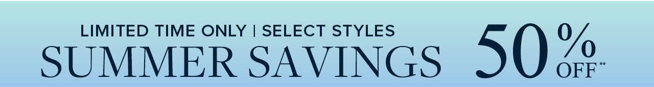Limited Time Only | Select Styles Summer Savings 50% Off