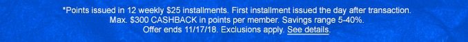 *Points issed in 12 weekly $25 installments. First installment issued the day after transaction. Max. $300 CASHBACK in points per member. Savings range 5-40%. Offer ends 11/17/18. Exclusions apply. See details.