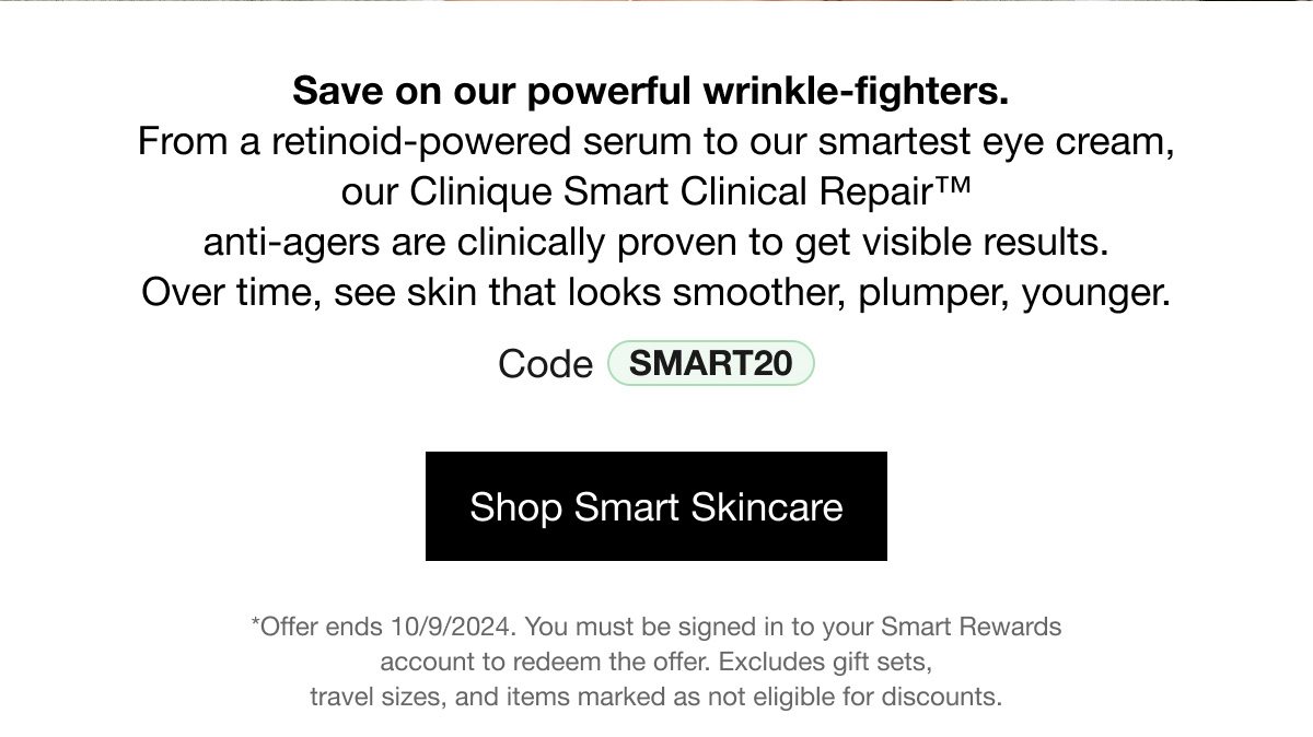 Save on our power wrinkle-fighters. From a retinoid-powered serum to our smartest eye cream, our Clinique Smart Clinical Repair™ anti-agers are clinically proven to get visible results. Over time, see skin that looks smoother, plumper, younger. Code SMART20 | Shop Smart Skincare | *Offer ends 10/09/2024. You must be signed in to your Smart Rewards account to redeem the offer. Excludes gift sets, travel sizes, and items marked as not eligible for discounts. 