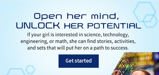 Open her mind, UNLOCK HER POTENTIAL If your girl is interested in science, technology, engineering, or math, she can find stories, activities, and sets that will put her on a path to success. Get started