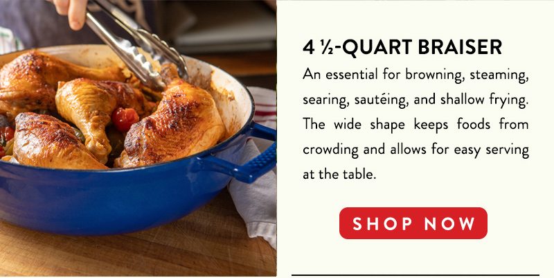 4 1/2-QUART BRAISER An essential for browning, steaming, searing, sauteing, and shallow frying. The wide shape keeps food from crowding and allows for easy serving at the table. SHOP NOW