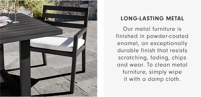 LONG-LASTING METAL - Our metal furniture is finished in powder-coated enamel, an exceptionally durable finish that resists scratching, fading, chips and wear. To clean metal furniture, simply wipe it with a damp cloth.