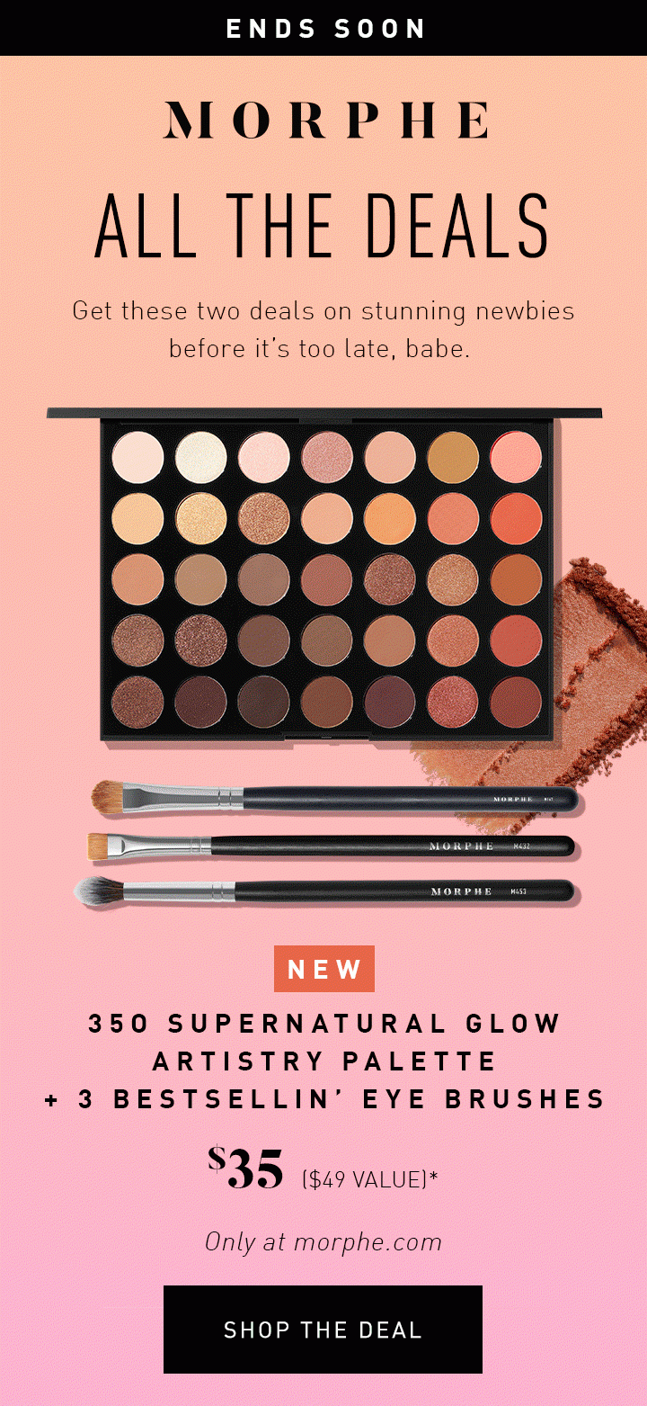 MORPHE ENDS SOON ALL THE DEALS Get these two deals on stunning newbies before it’s too late, babe. NEW 35O SUPERNATURAL GLOW ARTISTRY PALETTE + 3 BESTSELLIN’ EYE BRUSHES $35 ($49 VALUE)* Only at morphe.com SHOP THE DEAL