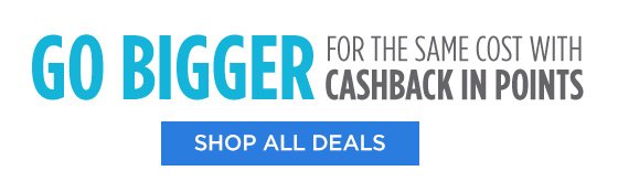 GO BIGGER FOR THE SAME COST WITH CASHBACK IN POINTS | SHOP ALL DEALS