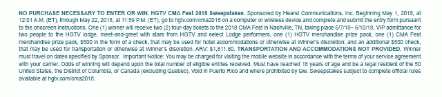 NO PURCHASE NECESSARY TO ENTER OR WIN. HGTV CMA Fest 2018 Sweepstakes. Sponsored by Hearst Communications, Inc. Beginning May 1, 2018, at 12:01 A.M. (ET), through May 22, 2018, at 11:59 P.M. (ET), go to hgtv.com/cma2018 on a computer or wireless device and complete and submit the entry form pursuant to the onscreen instructions. One (1) winner will receive two (2) four-day tickets to the 2018 CMA Fest in Nashville, TN, taking place 6/7/18- 6/10/18, VIP admittance for two people to the HGTV lodge, meet-and-greet with stars from HGTV and select Lodge performers, one (1) HGTV merchandise prize pack, one (1) CMA Fest merchandise prize pack, $500 in the form of a check, that may be used for hotel accommodations or otherwise at Winner's discretion; and an additional $500 check, that may be used for transportation or otherwise at Winner's discretion. ARV: $1,811.80. TRANSPORTATION AND ACCOMMODATIONS NOT PROVIDED. Winner must travel on dates specified by Sponsor.  Important Notice: You may be charged for visiting the mobile website in accordance with the terms of your service agreement with your carrier. Odds of winning will depend upon the total number of eligible entries received. Must have reached 18 years of age and be a legal resident of the 50 United States, the District of Columbia, or Canada (excluding Quebec). Void in Puerto Rico and where prohibited by law. Sweepstakes subject to complete official rules available at hgtv.com/cma2018.