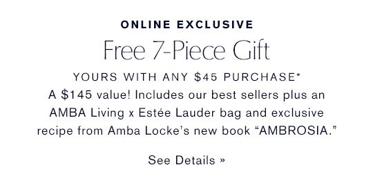 ONLINE EXCLUSIVE | Free 7-Piece Gift, yours with any $45 purchase* A $145 value! Includes our best sellers plus an AMBA Living x Estee Lauder bag and exclusive recipe from Amba Locke's new book 