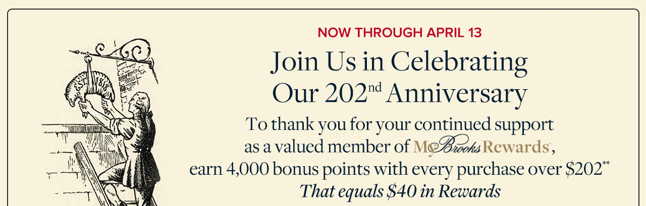Now Through April 13 Join Us in Celebrating Our 202nd Anniversary To thank you for your continued support as a valued member of My Brooks Rewards, earn 4,000 bonus points with every purchase over $202 That equals $40 in Rewards