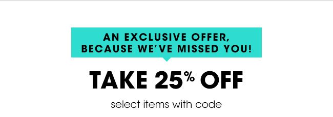 AN EXCLUSIVE OFFER, BECAUSE WE'VE MISSED YOU! TAKE 25% OFF select items with code