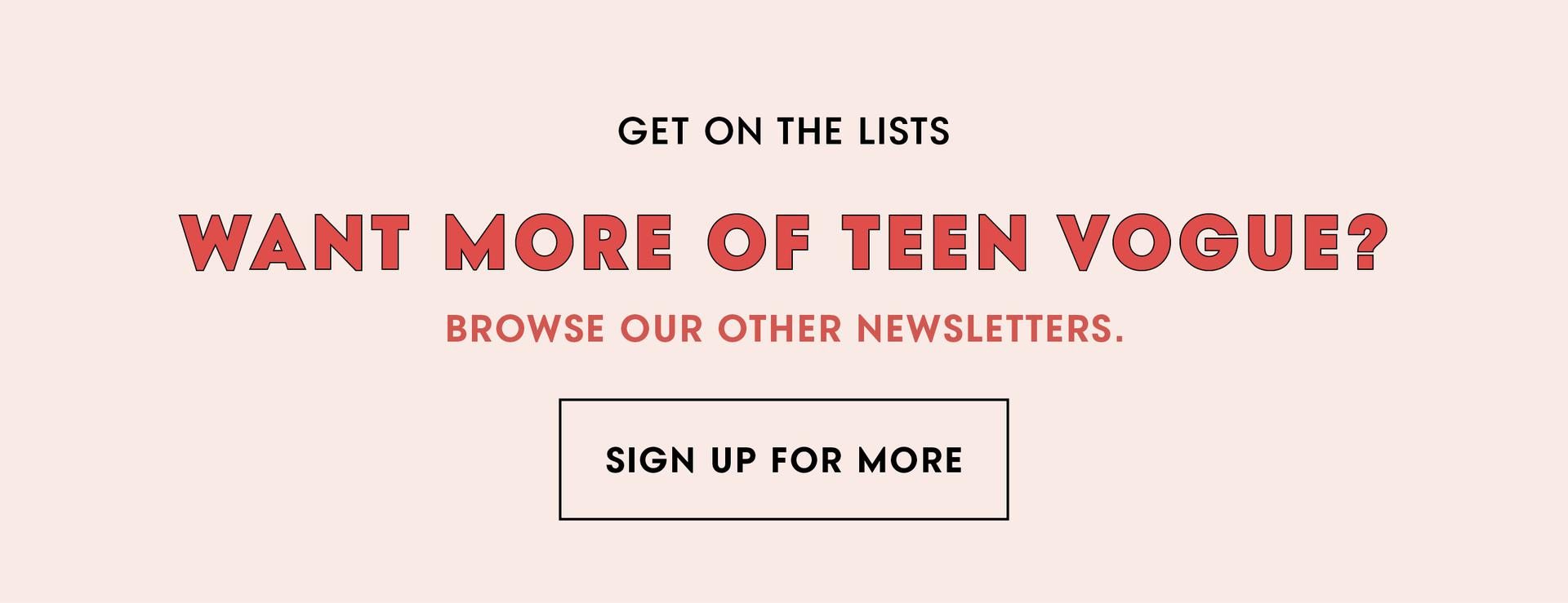(image) Get On The Lists ... Want More of Teen Vogue? Browse Our Other Newsletters. Sign Up For More!