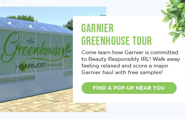 GARNIER GREENHOUSE TOUR - Come learn how Garnier is committed to Beauty Responsibly IRL! Walk away feeling relaxed and score a major Garnier haul with free samples! - FIND A POP-UP NEAR YOU