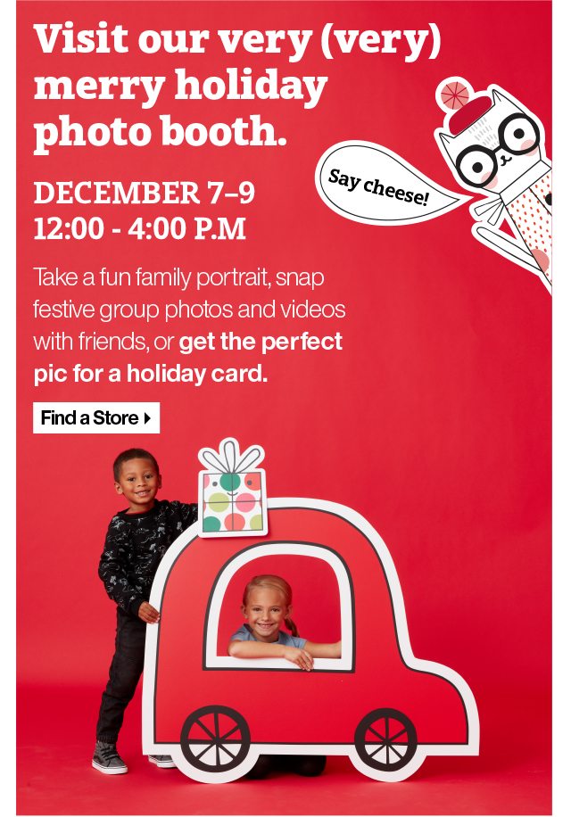 Visit our very (very) merry holiday photo booth. December 7-9 12:00 - 4:00 P.M. Take a fun family portrait, snap festive group photos and videos with friends, or get the perfect pic for a holiday card. Find a Store.