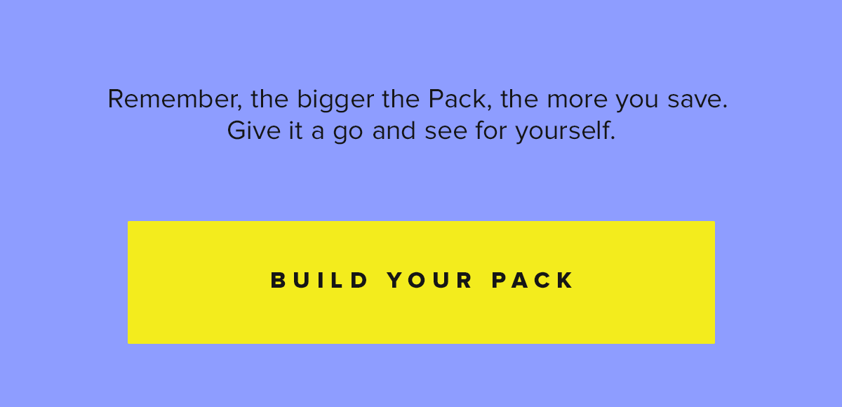 Remember, the bigger the Pack, the more you save. Give it a go and see for yourself.