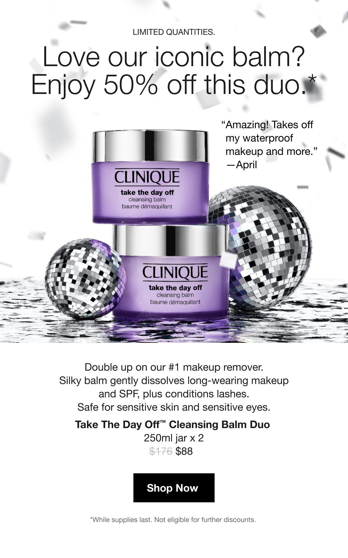 LIMITED QUANTITIES. | Love our iconic balm? Enjoy 50% off this duo.* | “Amazing! Takes off my waterproof makeup and more.” —April | Double up on our #1 makeup remover. Silky balm gently dissolves long-wearing makeup and SPF, plus conditions lashes. Safe for sensitive skin and sensitive eyes. Take The Day Off™ Cleansing Balm Duo 250ml jar x 2 | $88 | Shop Now | *While supplies last. Not eligible for further discounts. 