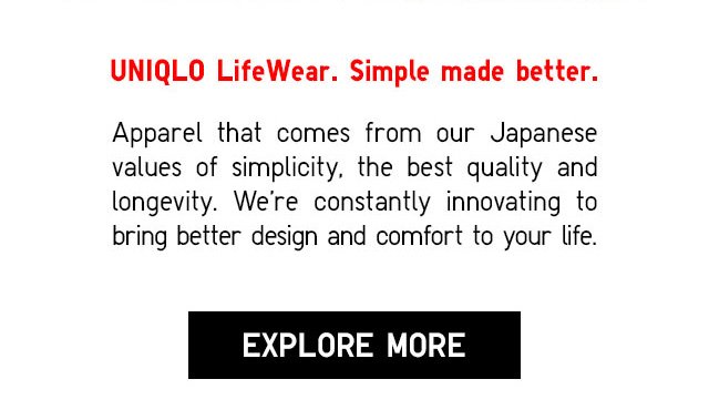 UNIQLO LifeWear. Simple made better. - Apparel that comes from from our Japanese values of simplicity. The best quality and longevity. We're contantly innovating to bring better design and comfort to your life. - EXPLORE MORE