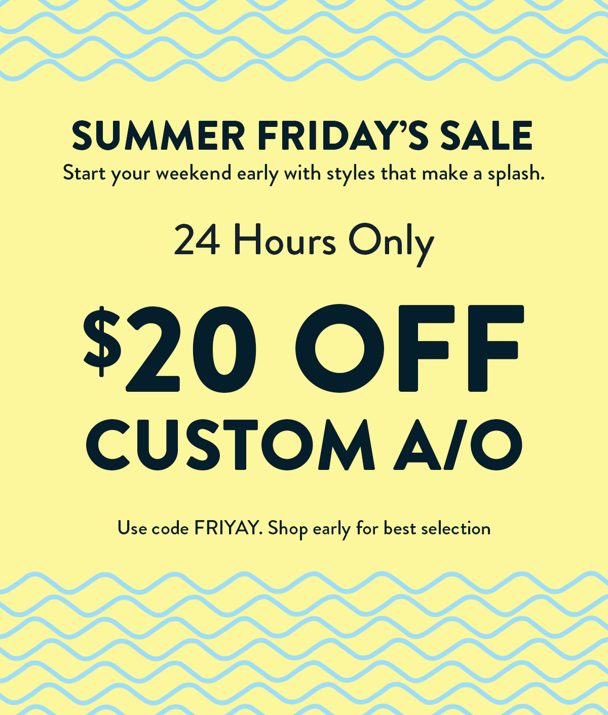 Summer Friday's Sale. 24 Hours Only. $20 OFF Custom A/O. Use code FRIYAY. Shop early for best selection.