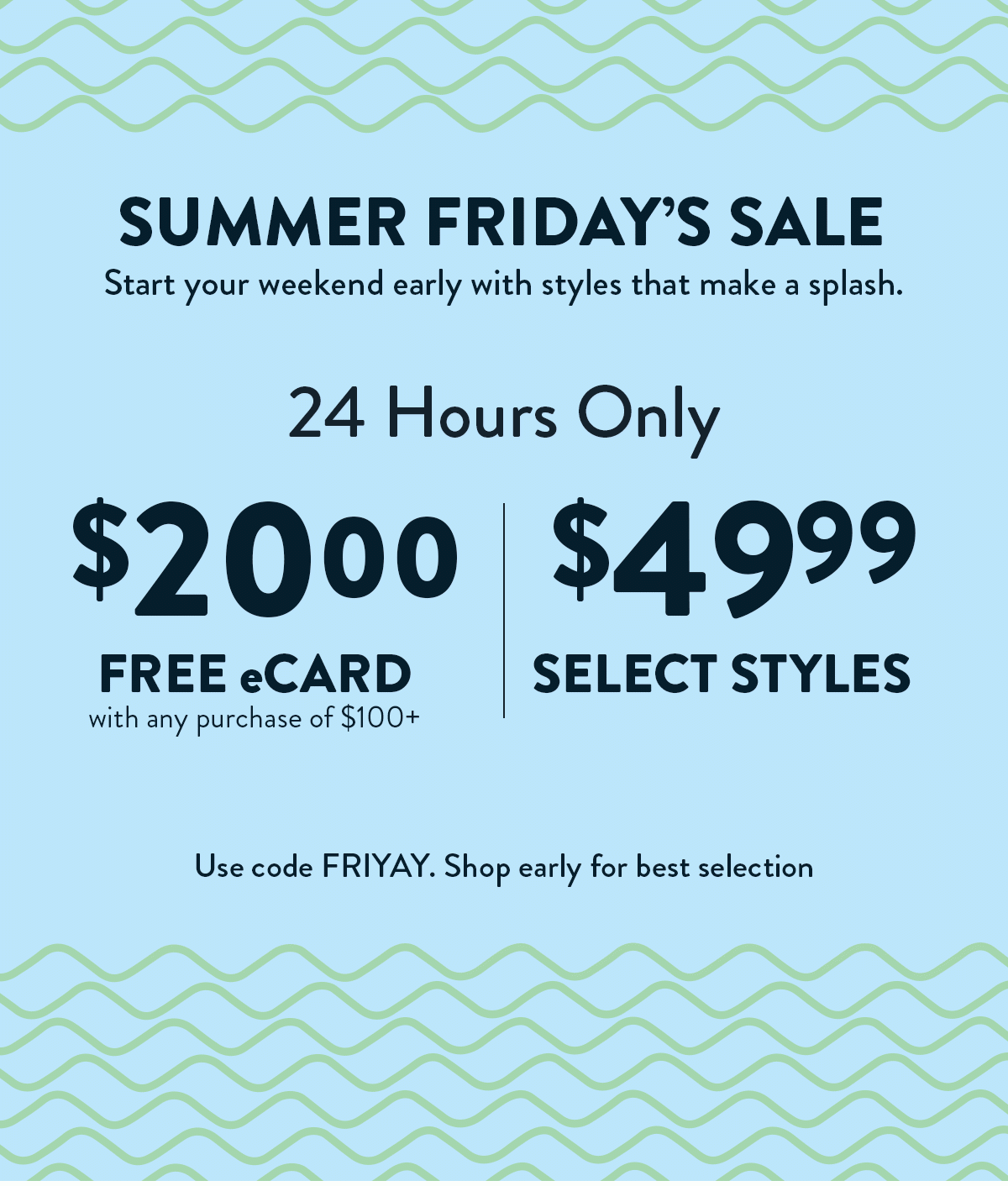Summer Friday's Sale. 24 Hours Only. $20 eCard FREE with any purchase of $100+. $49.99 Select Styles. Use code FRIYAY. Shop early for best selection.