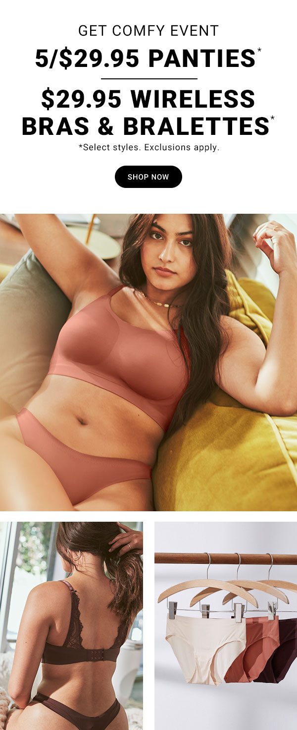 GET COMFY EVENT 5/$29.95 PANTIES* $29.95 WIRELESS BRAS & BRALETTES* *Select styles. Exclusions apply. SHOP NOW