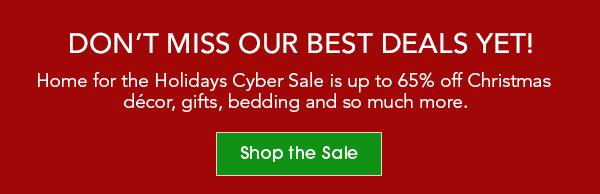 DON’T MISS OUR BEST DEALS YET! Home for the Holidays Cyber Sale is up to 65% off Christmas décor, gifts, bedding and so much more. Shop the Sale