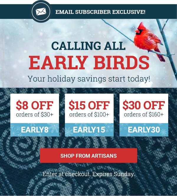 Calling all earlybirds - your holiday savings start today! Use code EARLY8 to save $8 on orders over $30. Use code EARLY15 to save $15 on orders over $100. Use code EARLY30 to save $30 on orders over $160. SHOP FROM ARTISANS