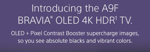 Introducing the A9F BRAVIA® OLED 4K HDR(1) TV. OLED + Pixel Contrast Booster supercharge images, so you can see absolute blacks and vibrant colors.