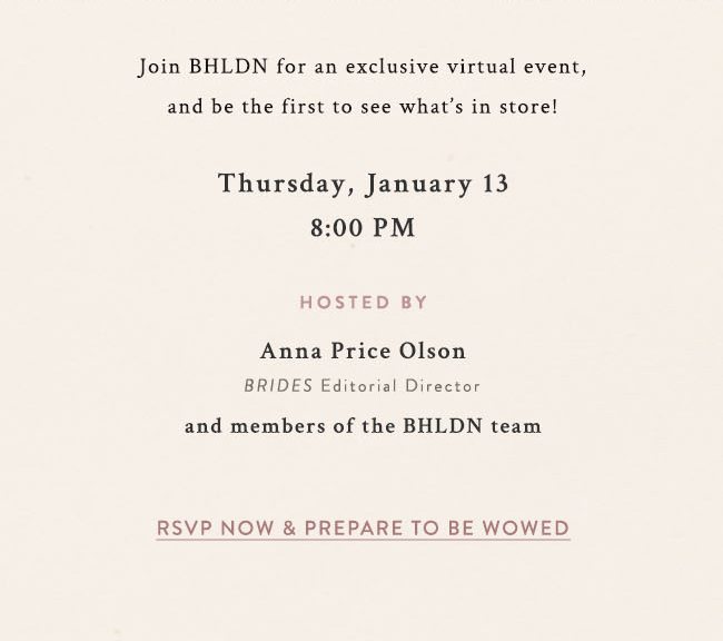 Join BHLDN for an exclusive virtual event, and be the first to see what's in store! Thursday, January 13 8:00pm. hosted by Anna Prince Olson, BRIDES editorial director, and members of the BHLDN Team. RSVP Now & Prepare to be wowed.