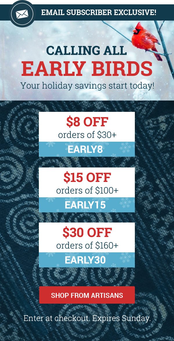 Calling all earlybirds - your holiday savings start today! Use code EARLY8 to save $8 on orders over $30. Use code EARLY15 to save $15 on orders over $100. Use code EARLY30 to save $30 on orders over $160. SHOP FROM ARTISANS