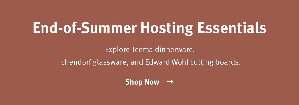End-of-Summer Hosting Essentials Explore Teema dinnerware, Ichendorf glassware, and Edward Wohl cutting boards. Shop Now