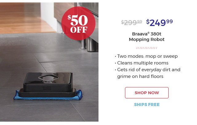 $50 off. |$249.99 Braava(R) 380t Mopping Robot.|Two modes:mop or sweep|cleans multiple rooms| gets rid of everyday dirt and grime on hard floors.|shop now.ships free.