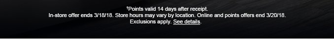 †Points valid 14 days after receipt. In-store offer ends 3/18/18. Store hours may vary by location. Online offer ends 3/20/18. Exclusions apply. See details.