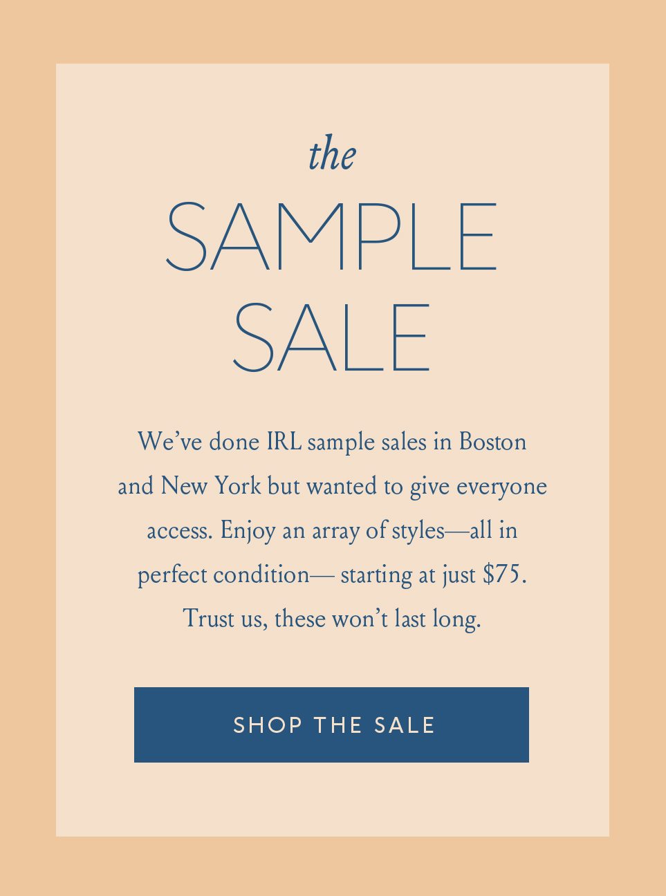 The Sample Sale. We've done IRL sample sales in Boston and New York but wanted to give everyone access. Enjoy an array of styles – all in perfect condition – starting at just $75. Trust us, these won't last long. Shop The Sale
