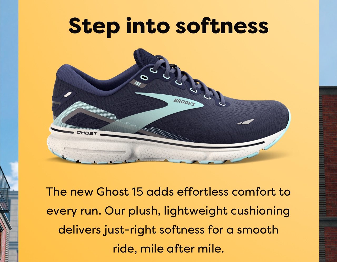 Step into softness | The new Ghost 15 adds effortless comfort to every run. Our plush, lightweight cushioning delivers just-right softness for a smooth ride, mile after mile.