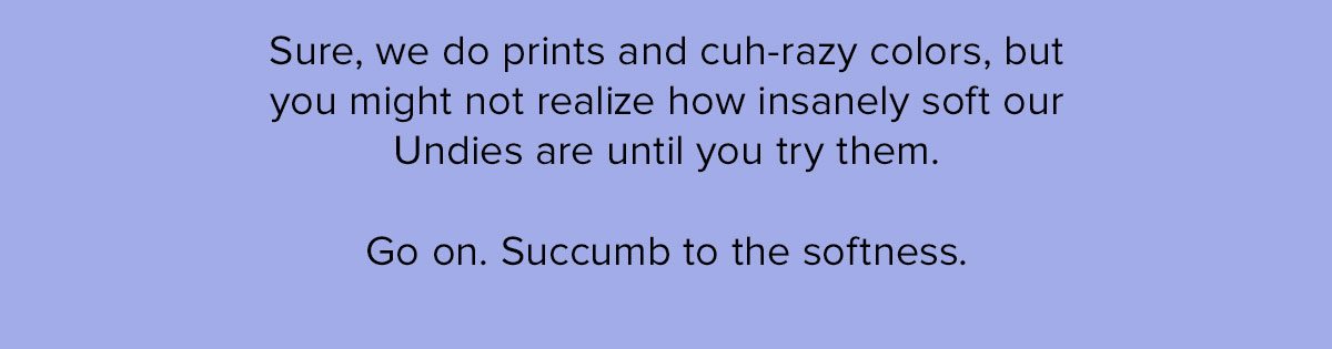 Sure, we do prints and cuh-razy colors, but you might not realize how insanely soft our Undies are until you try them. Go on. Succumb to the softness. 