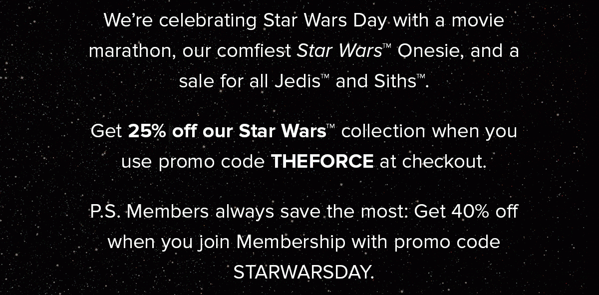 We’re celebrating Star Wars Day with a movie marathon, our comfiest Star Wars™ Onesie, and a sale for all Jedis and Siths. Get 25% off our Star Wars™ collection when you use promo code THEFORCE at checkout.