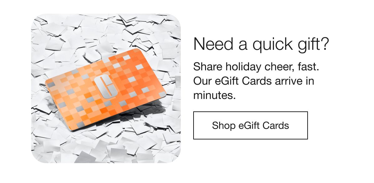 Need a quick gift? Share holiday cheer, fast. Our eGift Cards arrive in minutes. Shop eGift Cards