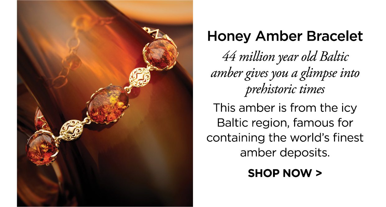 Honey Amber Bracelet. 44 million year old Baltic amber gives you a glimpse into prehistoric times. This amber is from the icy Baltic region, famous for containing the world’s finest amber deposits. SHOP NOW >